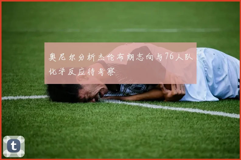 奥尼尔分析杰伦布朗志向与76人队化学反应待考察